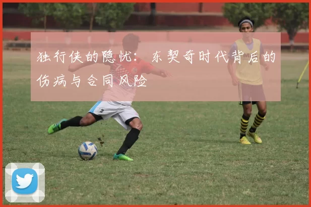 独行侠的隐忧：东契奇时代背后的伤病与合同风险