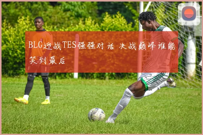 BLG迎战TES强强对话 决战巅峰谁能笑到最后