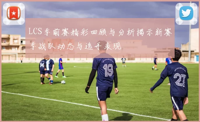 LCS季前赛精彩回顾与分析揭示新赛季战队动态与选手表现