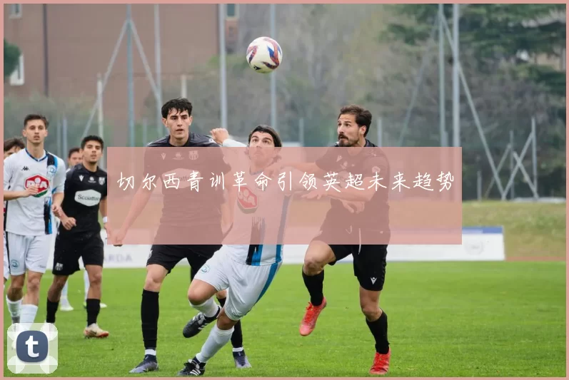 切尔西青训革命引领英超未来趋势