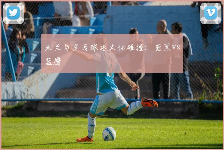 米兰与罗马球迷文化碰撞：蓝黑vs蓝鹰