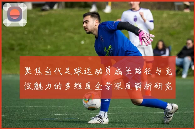 聚焦当代足球运动员成长路径与竞技魅力的多维度全景深度解析研究