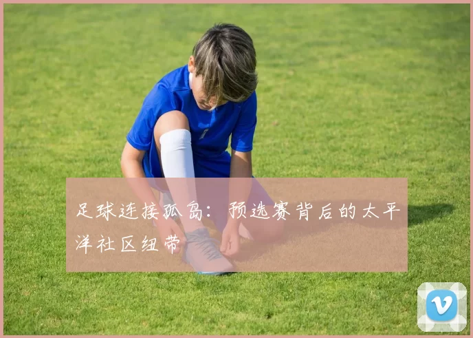足球连接孤岛：预选赛背后的太平洋社区纽带