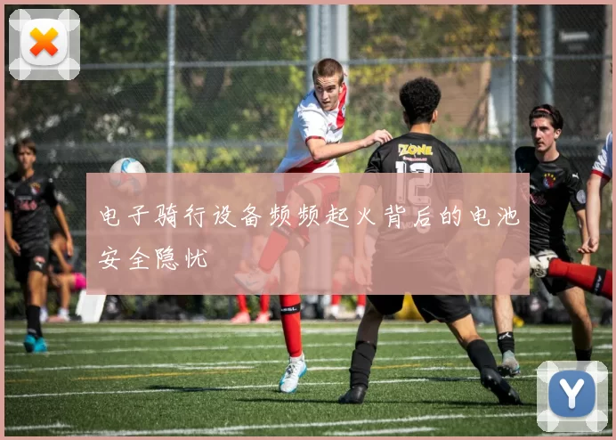 电子骑行设备频频起火背后的电池安全隐忧