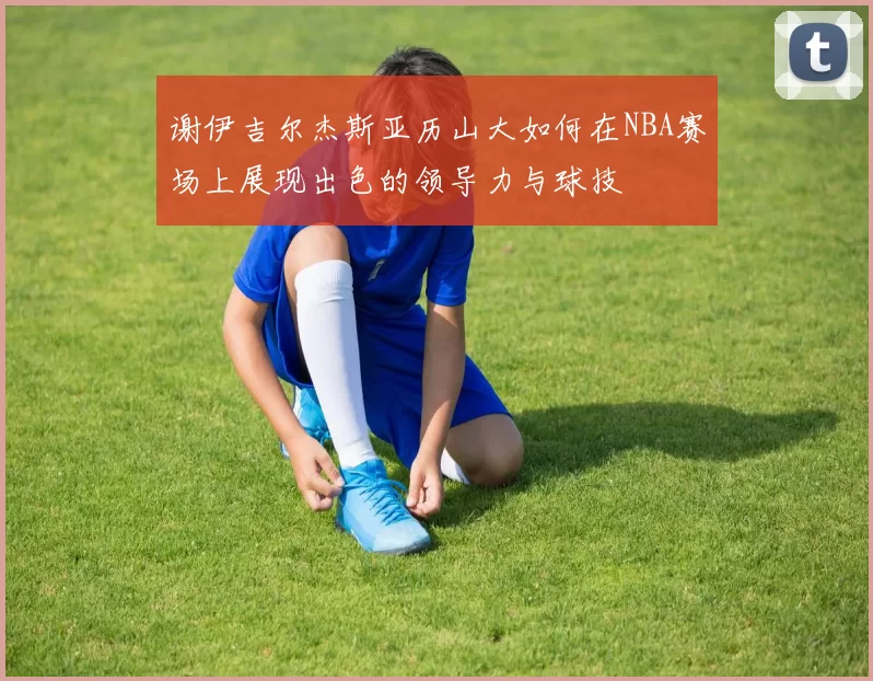 谢伊吉尔杰斯亚历山大如何在NBA赛场上展现出色的领导力与球技