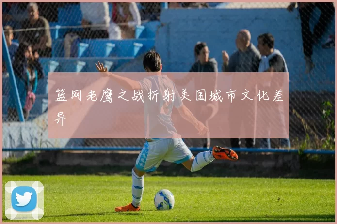 篮网老鹰之战折射美国城市文化差异