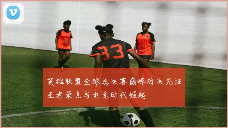 英雄联盟全球总决赛巅峰对决见证王者荣光与电竞时代崛起