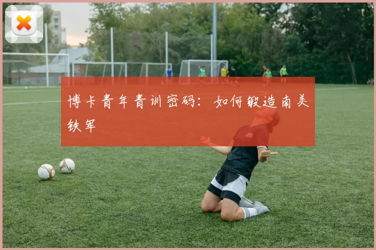 博卡青年青训密码：如何锻造南美铁军