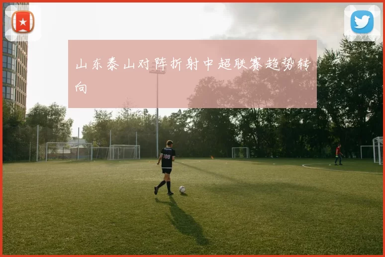 山东泰山对阵折射中超联赛趋势转向