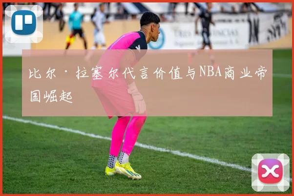 比尔·拉塞尔代言价值与NBA商业帝国崛起