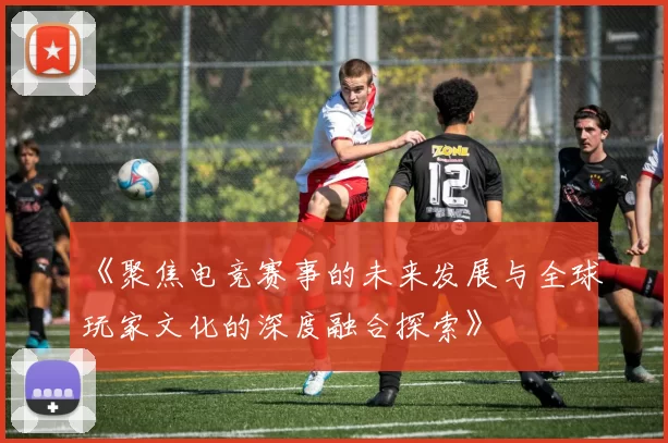 《聚焦电竞赛事的未来发展与全球玩家文化的深度融合探索》