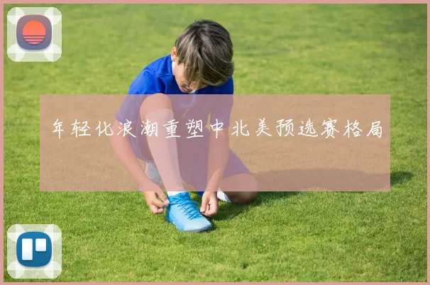 年轻化浪潮重塑中北美预选赛格局